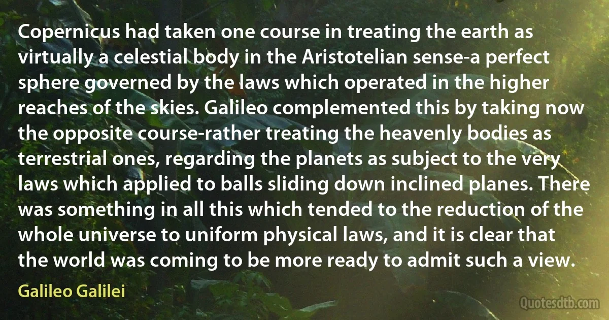 Copernicus had taken one course in treating the earth as virtually a celestial body in the Aristotelian sense-a perfect sphere governed by the laws which operated in the higher reaches of the skies. Galileo complemented this by taking now the opposite course-rather treating the heavenly bodies as terrestrial ones, regarding the planets as subject to the very laws which applied to balls sliding down inclined planes. There was something in all this which tended to the reduction of the whole universe to uniform physical laws, and it is clear that the world was coming to be more ready to admit such a view. (Galileo Galilei)