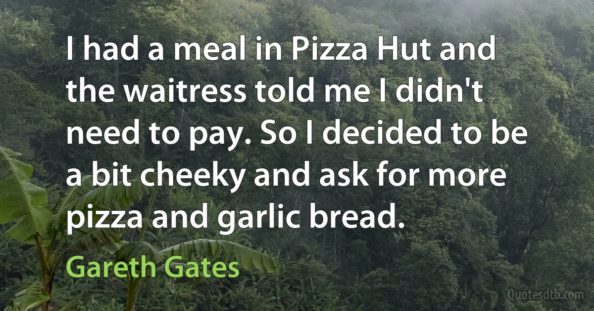 I had a meal in Pizza Hut and the waitress told me I didn't need to pay. So I decided to be a bit cheeky and ask for more pizza and garlic bread. (Gareth Gates)