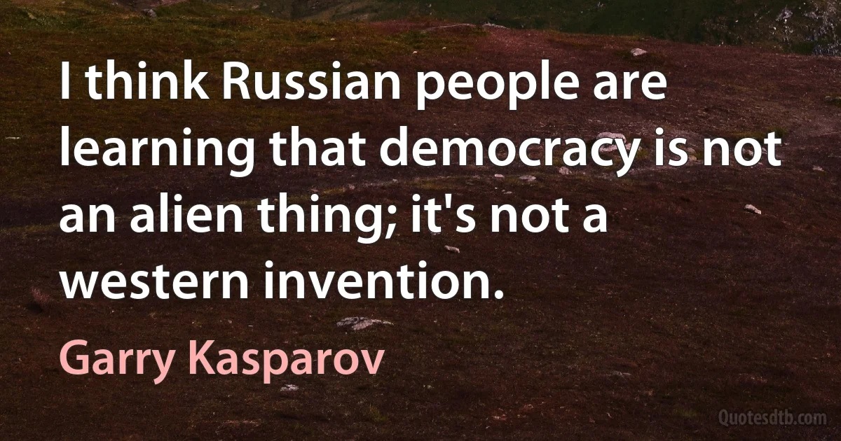 I think Russian people are learning that democracy is not an alien thing; it's not a western invention. (Garry Kasparov)