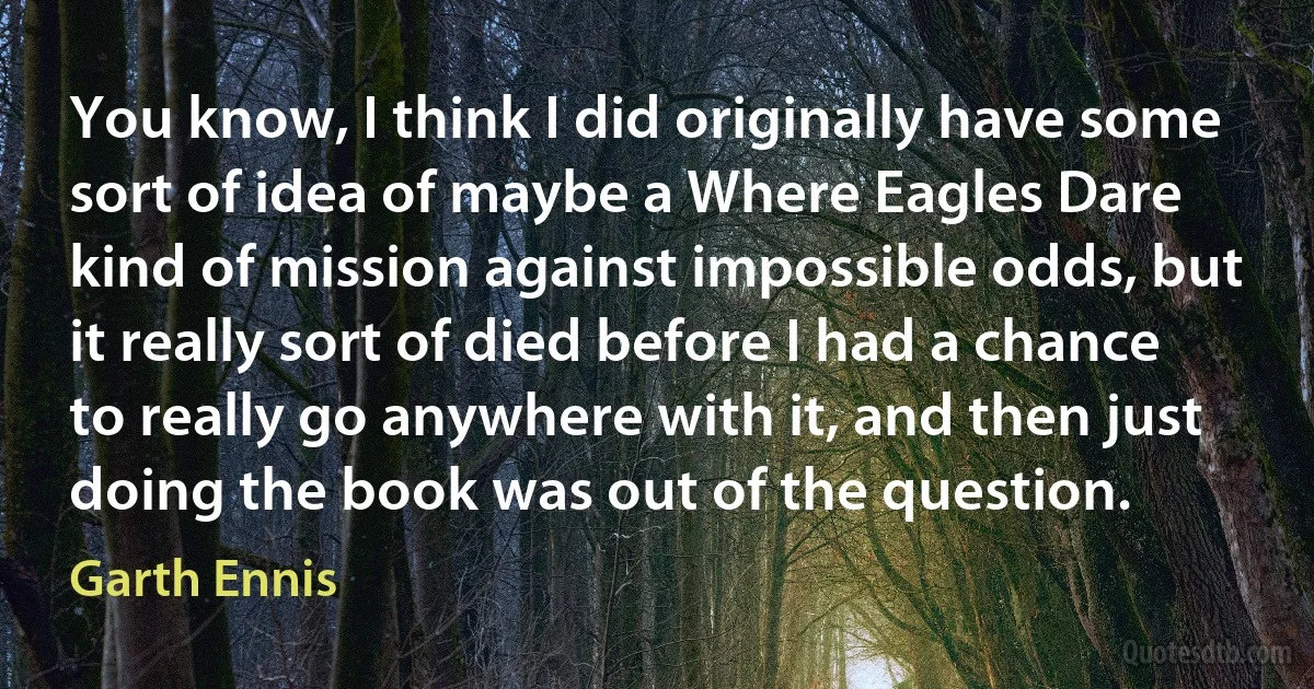 You know, I think I did originally have some sort of idea of maybe a Where Eagles Dare kind of mission against impossible odds, but it really sort of died before I had a chance to really go anywhere with it, and then just doing the book was out of the question. (Garth Ennis)