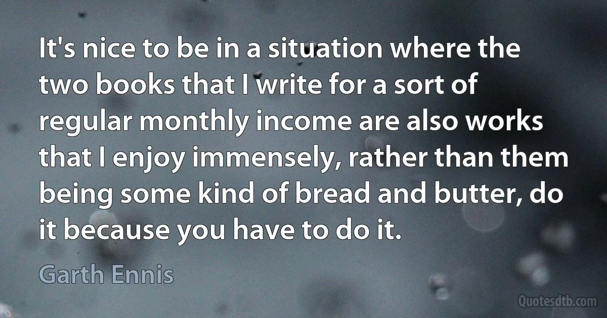 It's nice to be in a situation where the two books that I write for a sort of regular monthly income are also works that I enjoy immensely, rather than them being some kind of bread and butter, do it because you have to do it. (Garth Ennis)