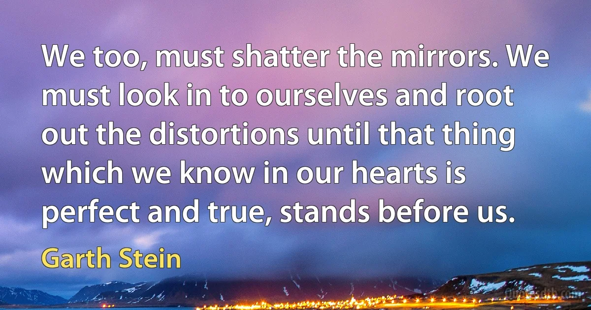 We too, must shatter the mirrors. We must look in to ourselves and root out the distortions until that thing which we know in our hearts is perfect and true, stands before us. (Garth Stein)