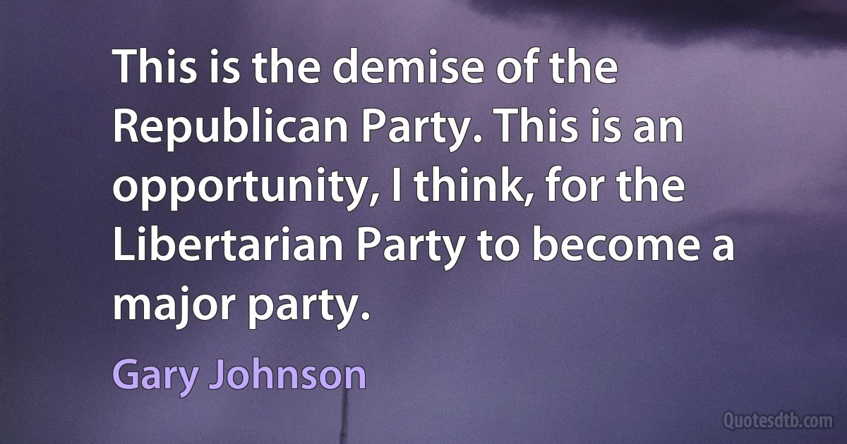 This is the demise of the Republican Party. This is an opportunity, I think, for the Libertarian Party to become a major party. (Gary Johnson)