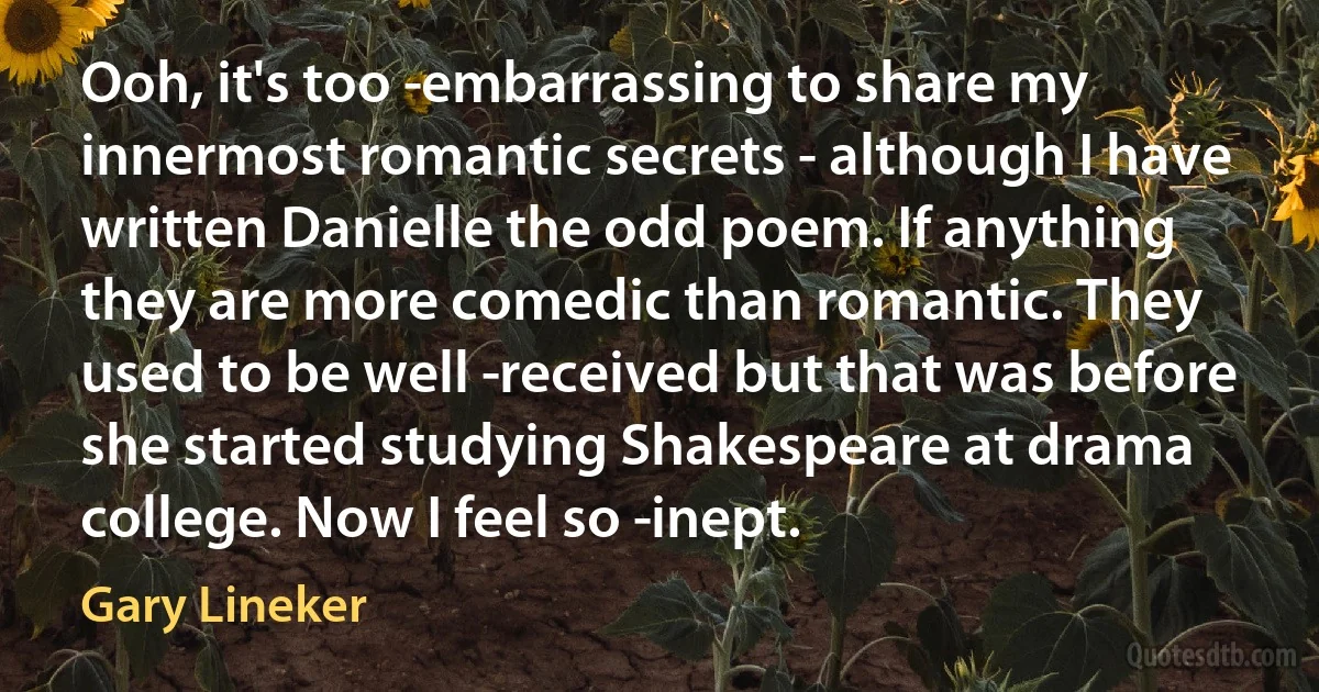 Ooh, it's too ­embarrassing to share my innermost romantic secrets - although I have written Danielle the odd poem. If anything they are more comedic than romantic. They used to be well ­received but that was before she started studying Shakespeare at drama college. Now I feel so ­inept. (Gary Lineker)