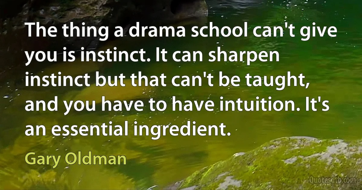 The thing a drama school can't give you is instinct. It can sharpen instinct but that can't be taught, and you have to have intuition. It's an essential ingredient. (Gary Oldman)