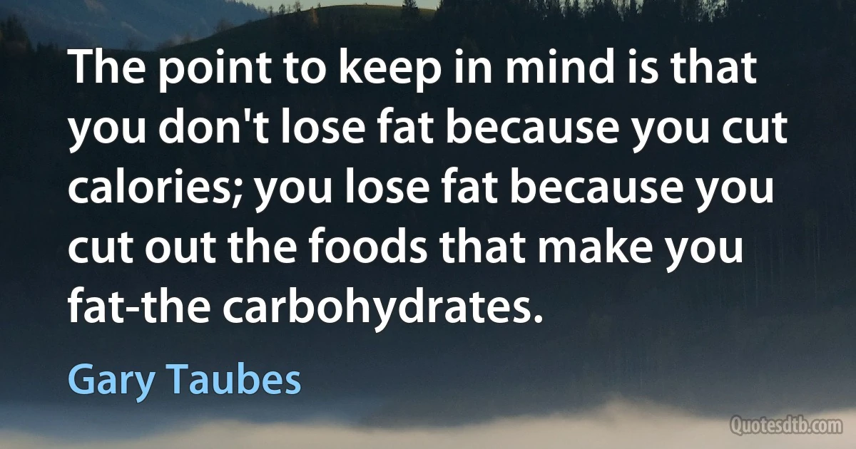 The point to keep in mind is that you don't lose fat because you cut calories; you lose fat because you cut out the foods that make you fat-the carbohydrates. (Gary Taubes)