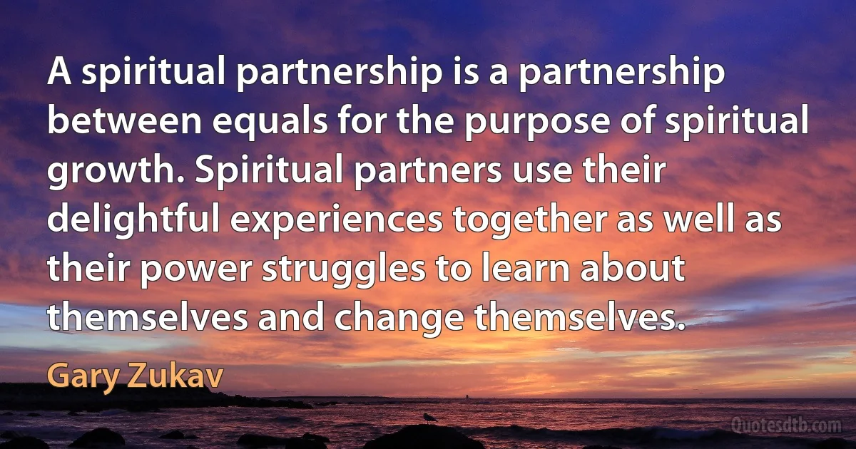 A spiritual partnership is a partnership between equals for the purpose of spiritual growth. Spiritual partners use their delightful experiences together as well as their power struggles to learn about themselves and change themselves. (Gary Zukav)