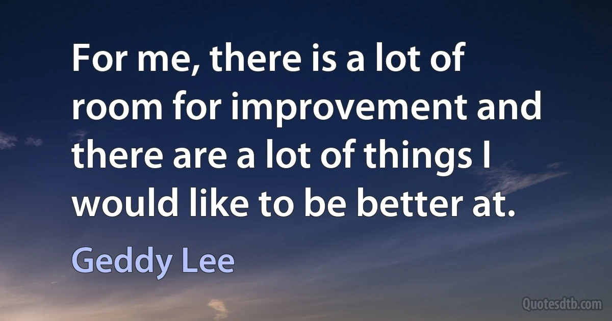 For me, there is a lot of room for improvement and there are a lot of things I would like to be better at. (Geddy Lee)