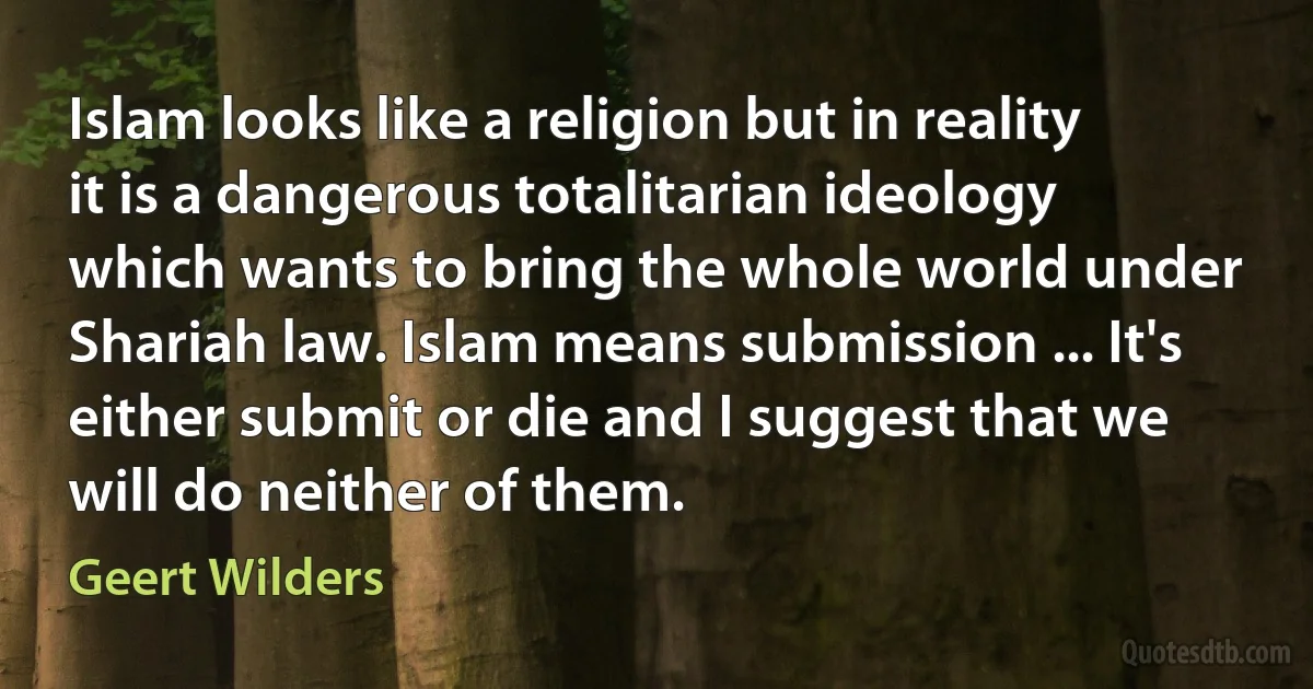 Islam looks like a religion but in reality it is a dangerous totalitarian ideology which wants to bring the whole world under Shariah law. Islam means submission ... It's either submit or die and I suggest that we will do neither of them. (Geert Wilders)