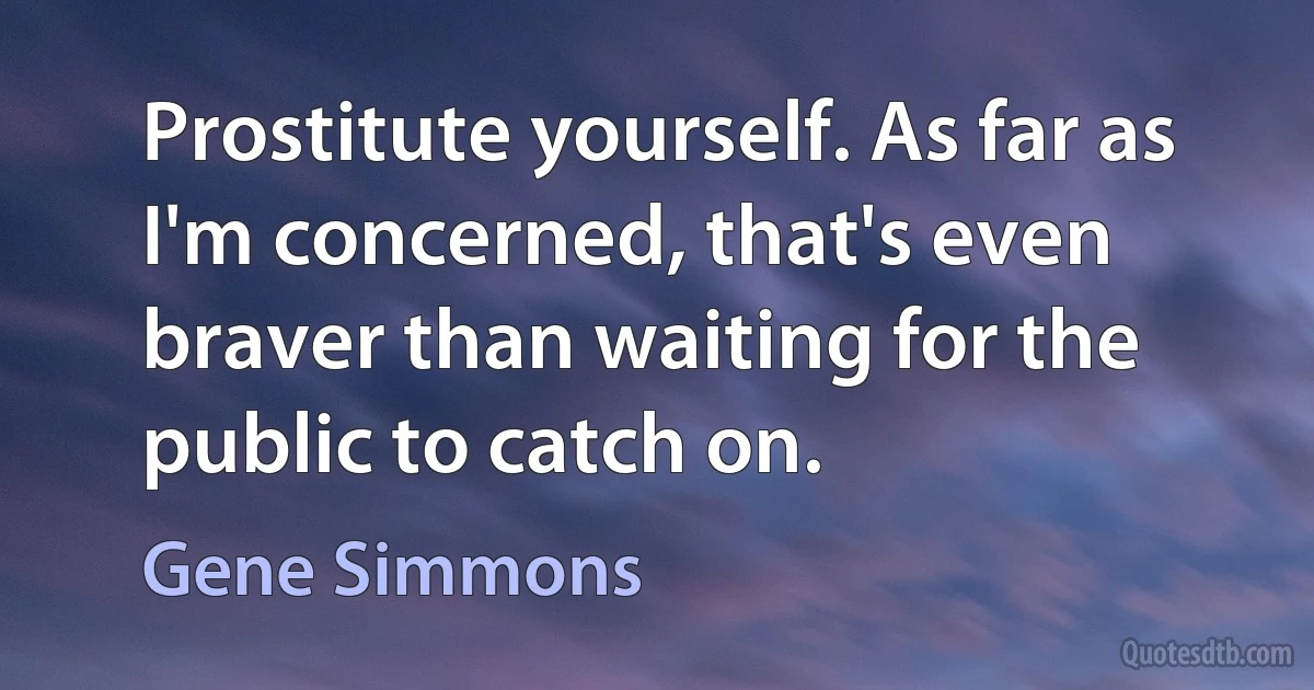 Prostitute yourself. As far as I'm concerned, that's even braver than waiting for the public to catch on. (Gene Simmons)