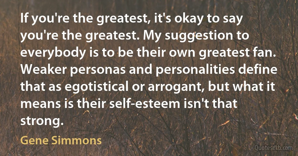 If you're the greatest, it's okay to say you're the greatest. My suggestion to everybody is to be their own greatest fan. Weaker personas and personalities define that as egotistical or arrogant, but what it means is their self-esteem isn't that strong. (Gene Simmons)