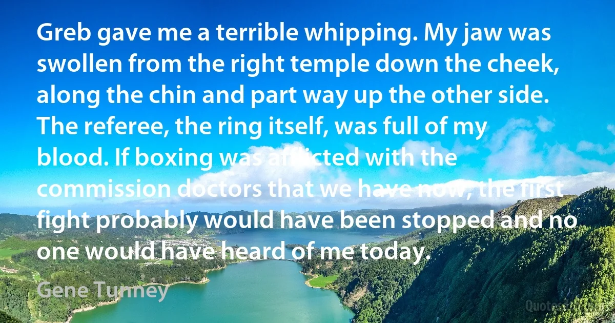 Greb gave me a terrible whipping. My jaw was swollen from the right temple down the cheek, along the chin and part way up the other side. The referee, the ring itself, was full of my blood. If boxing was afflicted with the commission doctors that we have now, the first fight probably would have been stopped and no one would have heard of me today. (Gene Tunney)