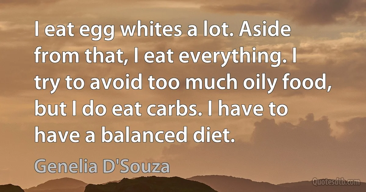 I eat egg whites a lot. Aside from that, I eat everything. I try to avoid too much oily food, but I do eat carbs. I have to have a balanced diet. (Genelia D'Souza)