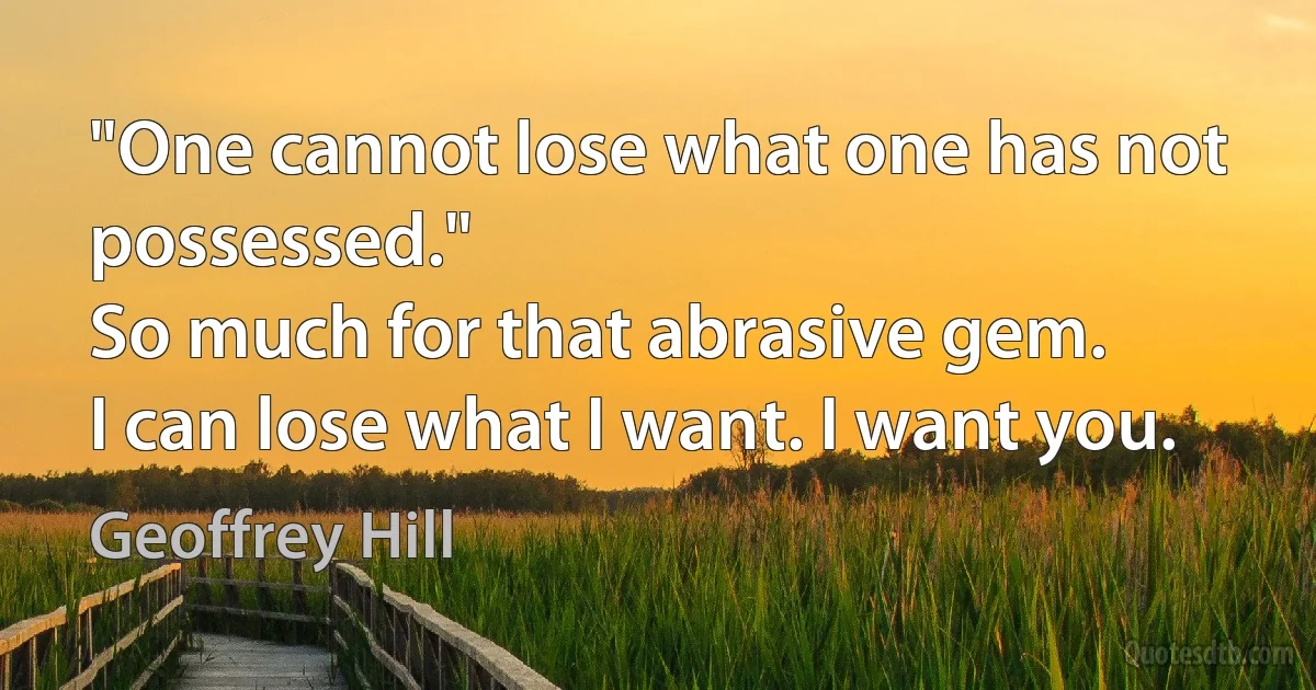 "One cannot lose what one has not possessed."
So much for that abrasive gem.
I can lose what I want. I want you. (Geoffrey Hill)