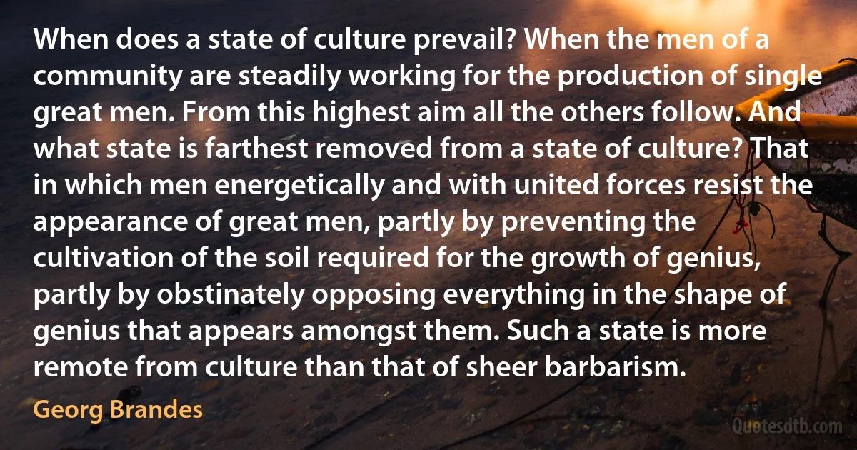 When does a state of culture prevail? When the men of a community are steadily working for the production of single great men. From this highest aim all the others follow. And what state is farthest removed from a state of culture? That in which men energetically and with united forces resist the appearance of great men, partly by preventing the cultivation of the soil required for the growth of genius, partly by obstinately opposing everything in the shape of genius that appears amongst them. Such a state is more remote from culture than that of sheer barbarism. (Georg Brandes)