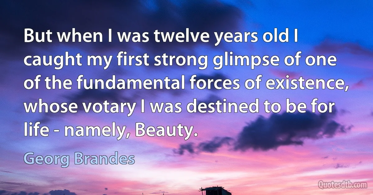 But when I was twelve years old I caught my first strong glimpse of one of the fundamental forces of existence, whose votary I was destined to be for life - namely, Beauty. (Georg Brandes)