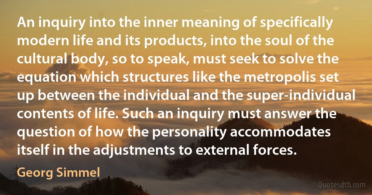 An inquiry into the inner meaning of specifically modern life and its products, into the soul of the cultural body, so to speak, must seek to solve the equation which structures like the metropolis set up between the individual and the super-individual contents of life. Such an inquiry must answer the question of how the personality accommodates itself in the adjustments to external forces. (Georg Simmel)