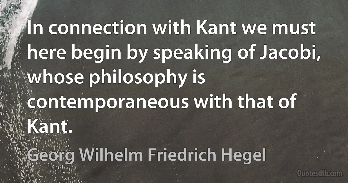 In connection with Kant we must here begin by speaking of Jacobi, whose philosophy is contemporaneous with that of Kant. (Georg Wilhelm Friedrich Hegel)