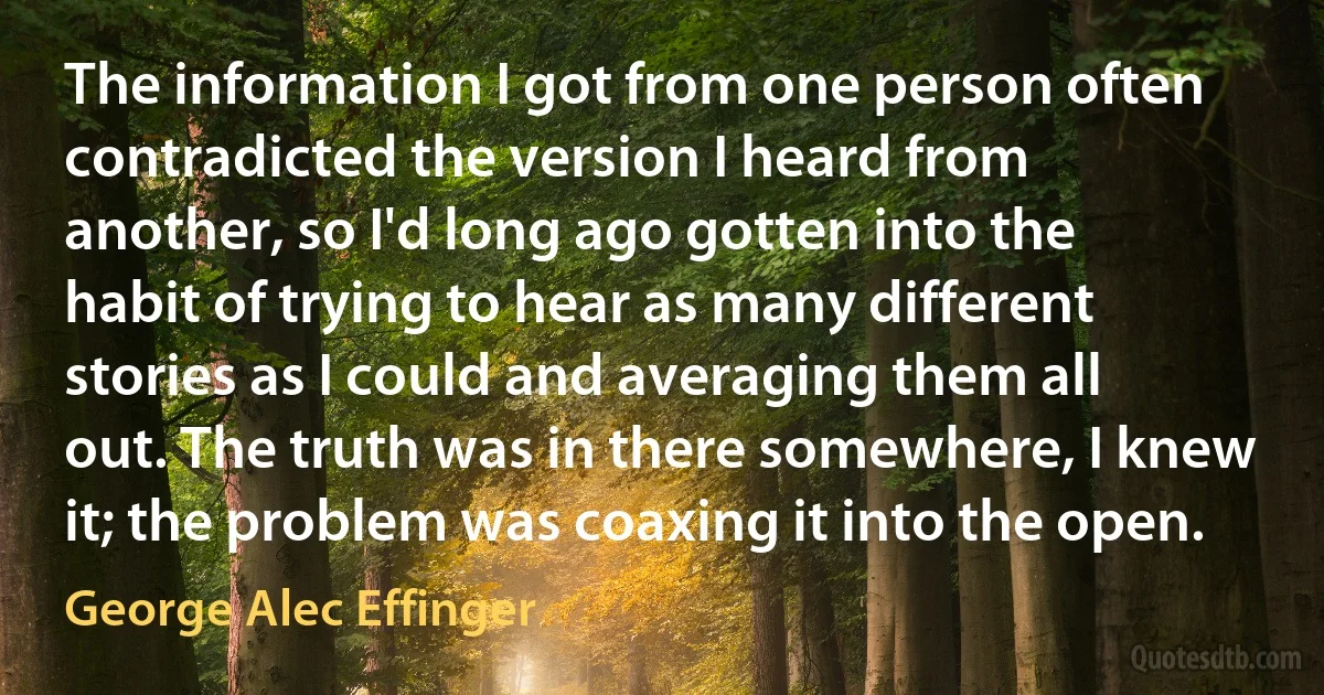 The information I got from one person often contradicted the version I heard from another, so I'd long ago gotten into the habit of trying to hear as many different stories as I could and averaging them all out. The truth was in there somewhere, I knew it; the problem was coaxing it into the open. (George Alec Effinger)