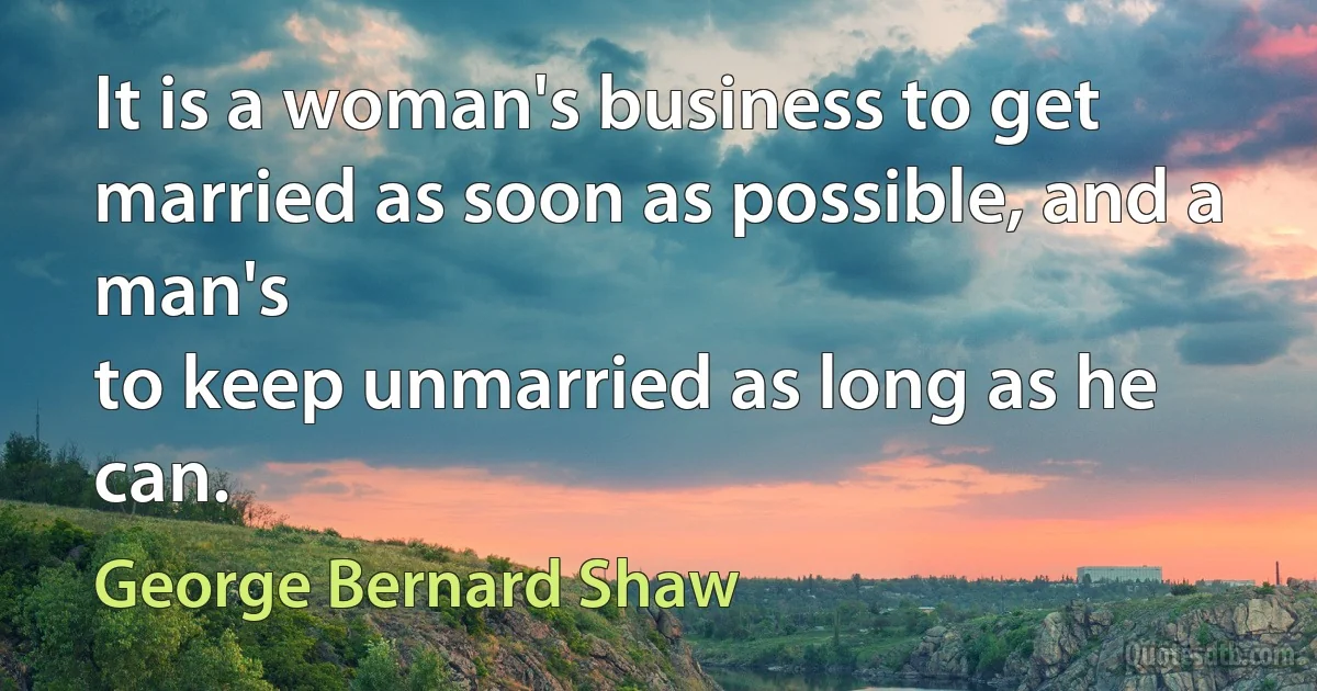 It is a woman's business to get married as soon as possible, and a man's
to keep unmarried as long as he can. (George Bernard Shaw)