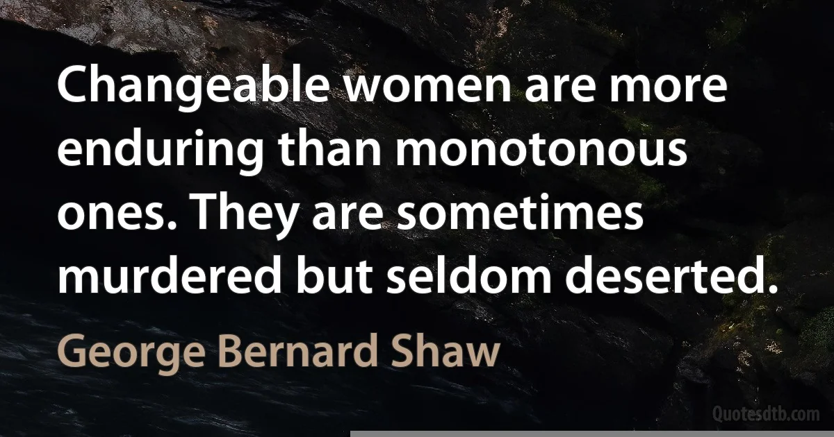 Changeable women are more enduring than monotonous ones. They are sometimes murdered but seldom deserted. (George Bernard Shaw)