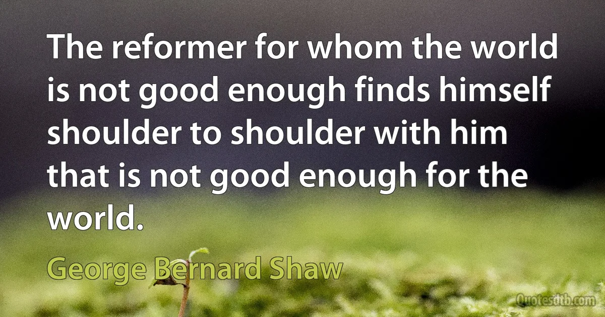 The reformer for whom the world is not good enough finds himself shoulder to shoulder with him that is not good enough for the world. (George Bernard Shaw)