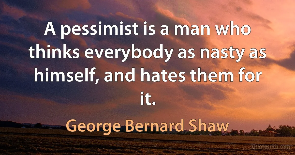 A pessimist is a man who thinks everybody as nasty as himself, and hates them for it. (George Bernard Shaw)