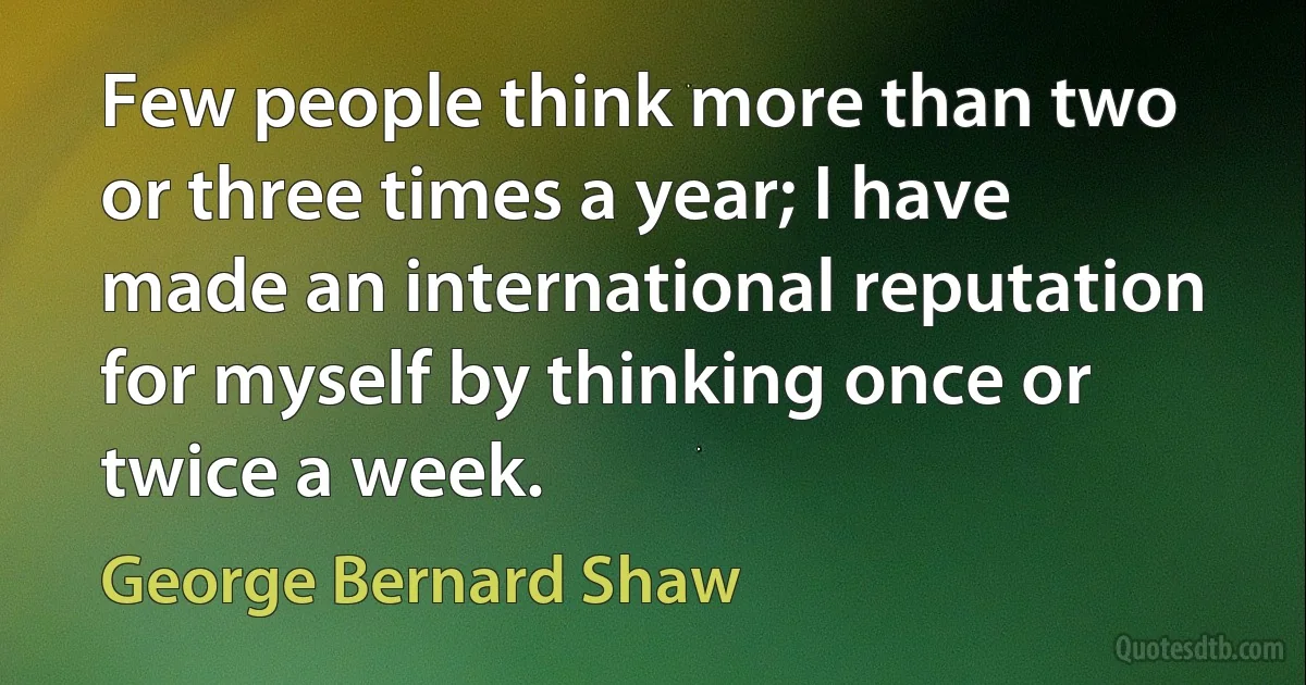 Few people think more than two or three times a year; I have made an international reputation for myself by thinking once or twice a week. (George Bernard Shaw)