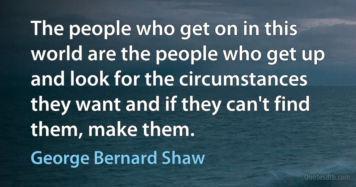 The people who get on in this world are the people who get up and look for the circumstances they want and if they can't find them, make them. (George Bernard Shaw)