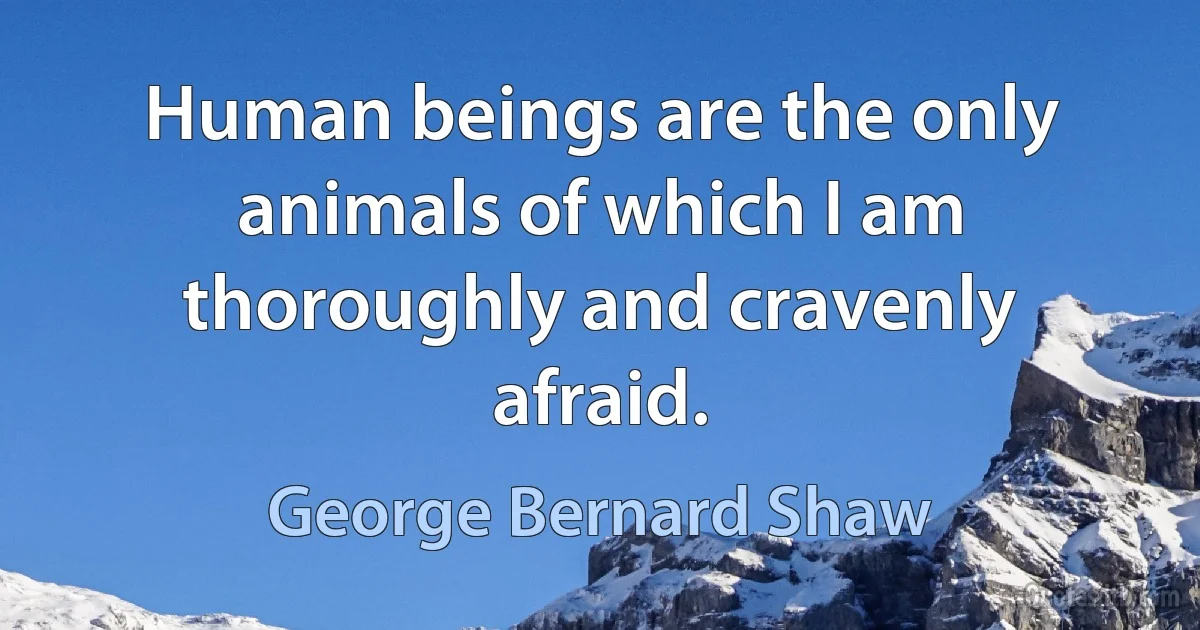 Human beings are the only animals of which I am thoroughly and cravenly afraid. (George Bernard Shaw)