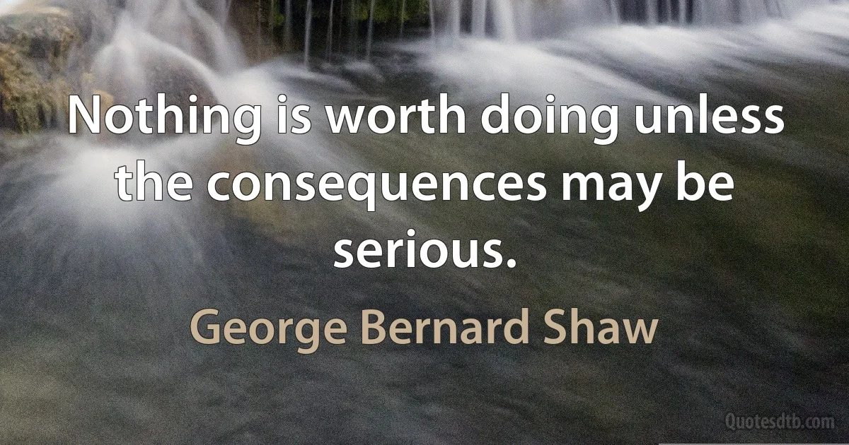 Nothing is worth doing unless the consequences may be serious. (George Bernard Shaw)