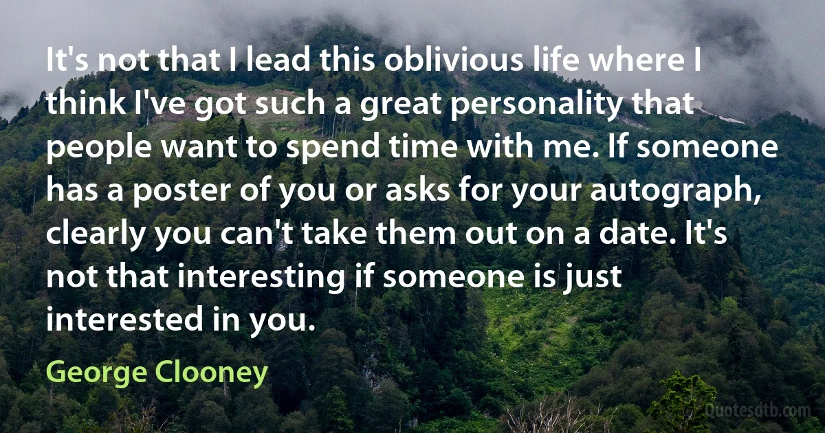 It's not that I lead this oblivious life where I think I've got such a great personality that people want to spend time with me. If someone has a poster of you or asks for your autograph, clearly you can't take them out on a date. It's not that interesting if someone is just interested in you. (George Clooney)