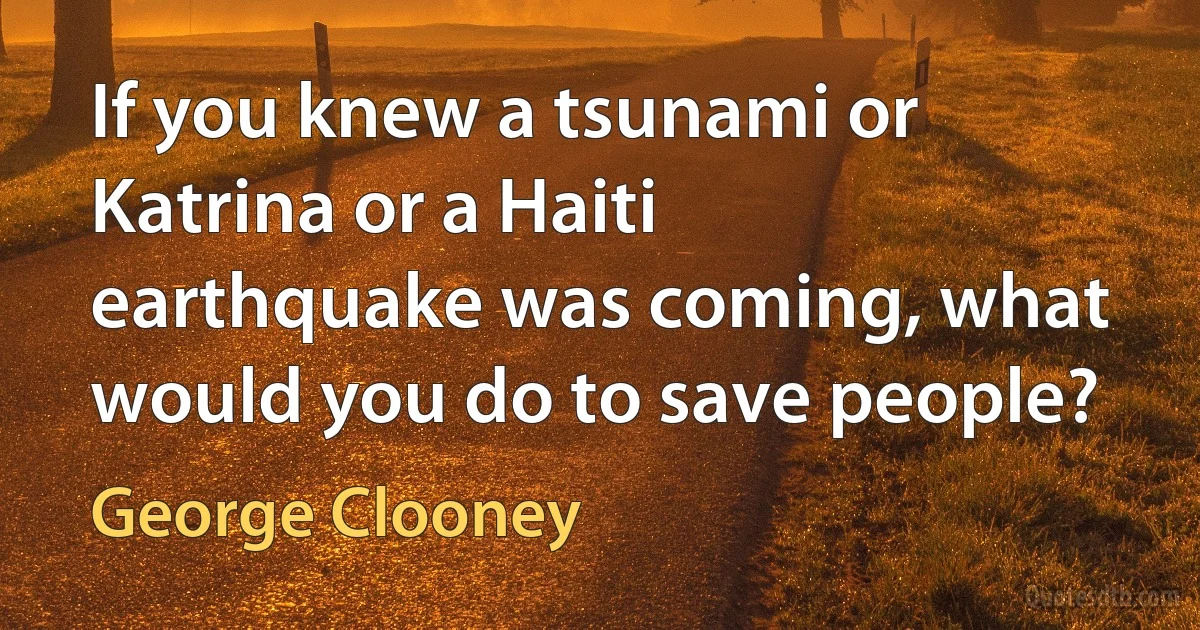 If you knew a tsunami or Katrina or a Haiti earthquake was coming, what would you do to save people? (George Clooney)