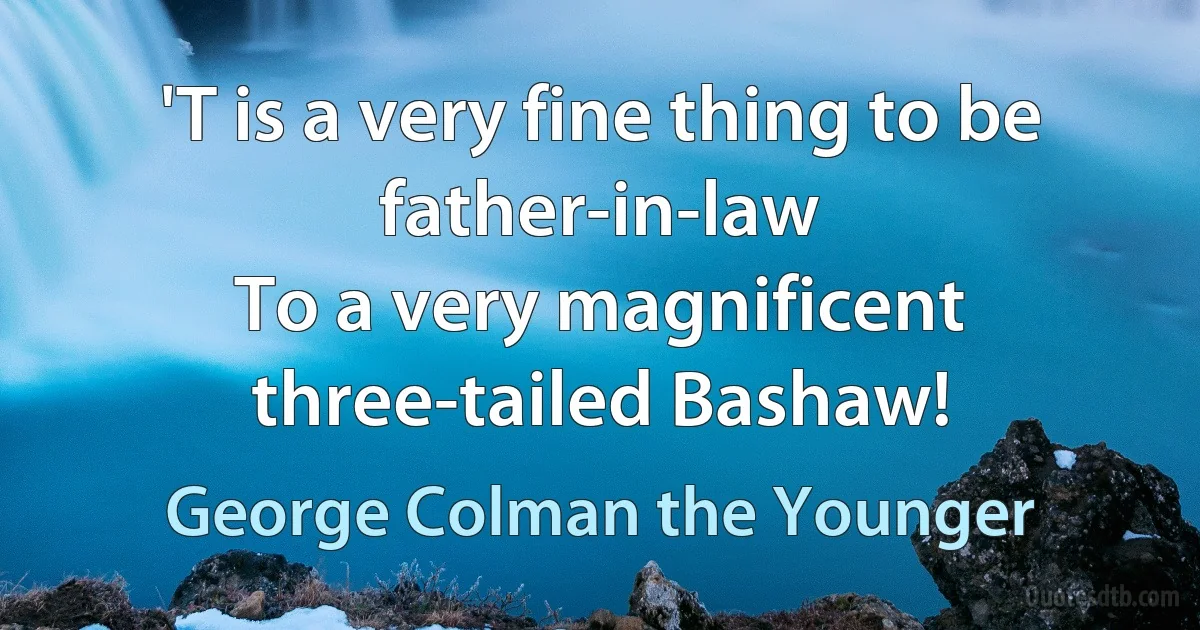 'T is a very fine thing to be father-in-law
To a very magnificent three-tailed Bashaw! (George Colman the Younger)