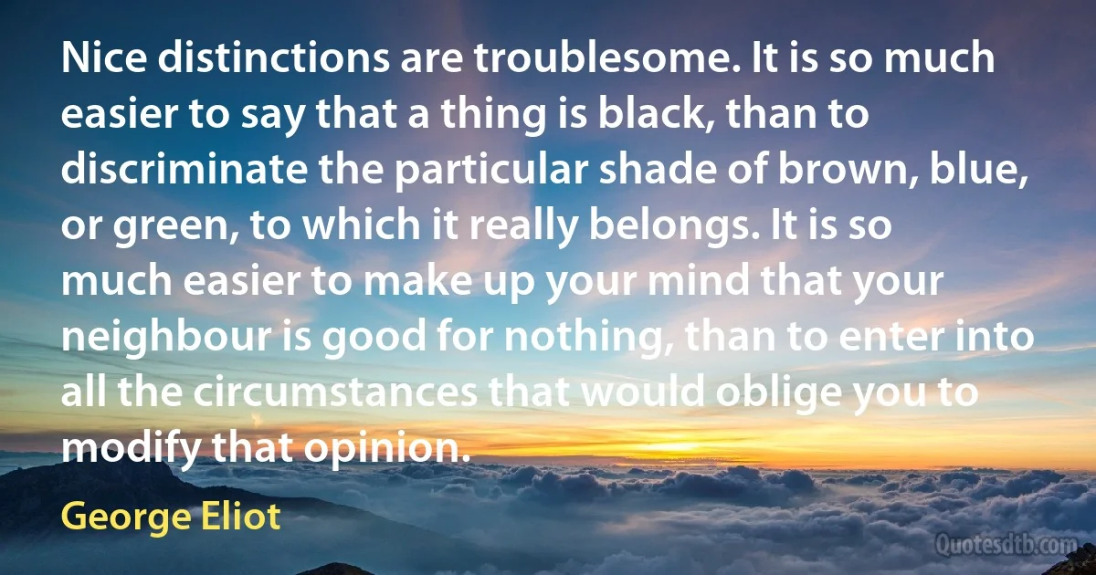 Nice distinctions are troublesome. It is so much easier to say that a thing is black, than to discriminate the particular shade of brown, blue, or green, to which it really belongs. It is so much easier to make up your mind that your neighbour is good for nothing, than to enter into all the circumstances that would oblige you to modify that opinion. (George Eliot)