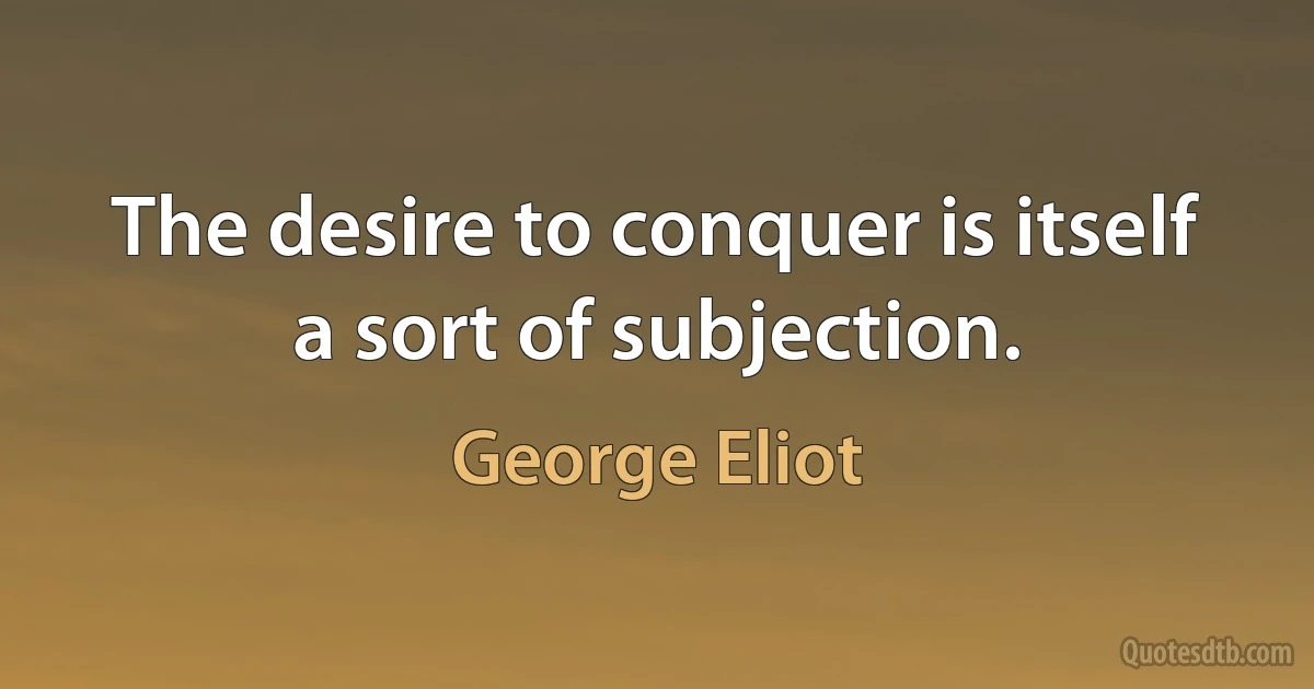 The desire to conquer is itself a sort of subjection. (George Eliot)