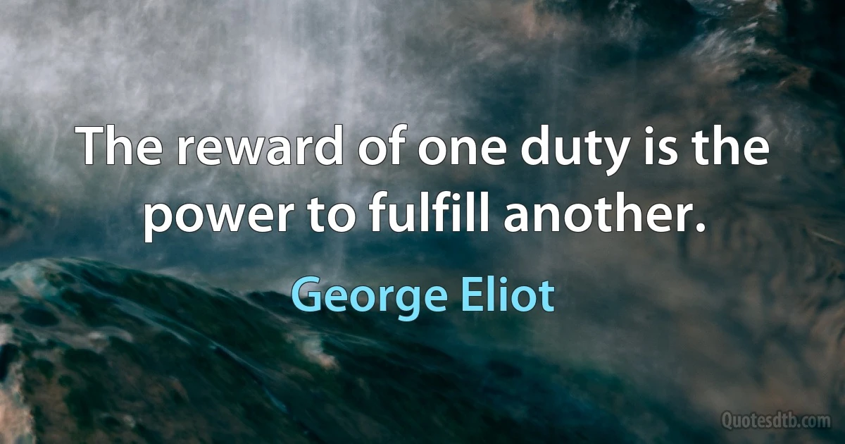 The reward of one duty is the power to fulfill another. (George Eliot)