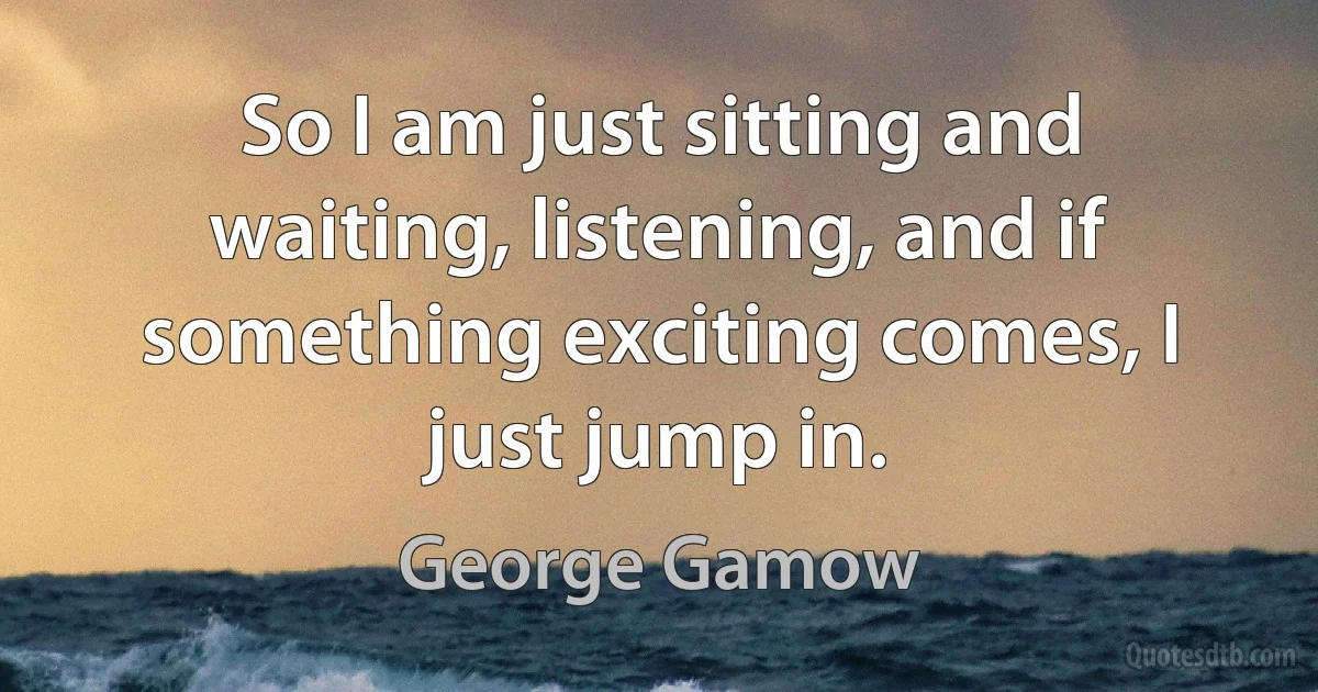 So I am just sitting and waiting, listening, and if something exciting comes, I just jump in. (George Gamow)