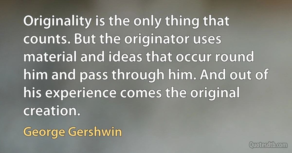 Originality is the only thing that counts. But the originator uses material and ideas that occur round him and pass through him. And out of his experience comes the original creation. (George Gershwin)