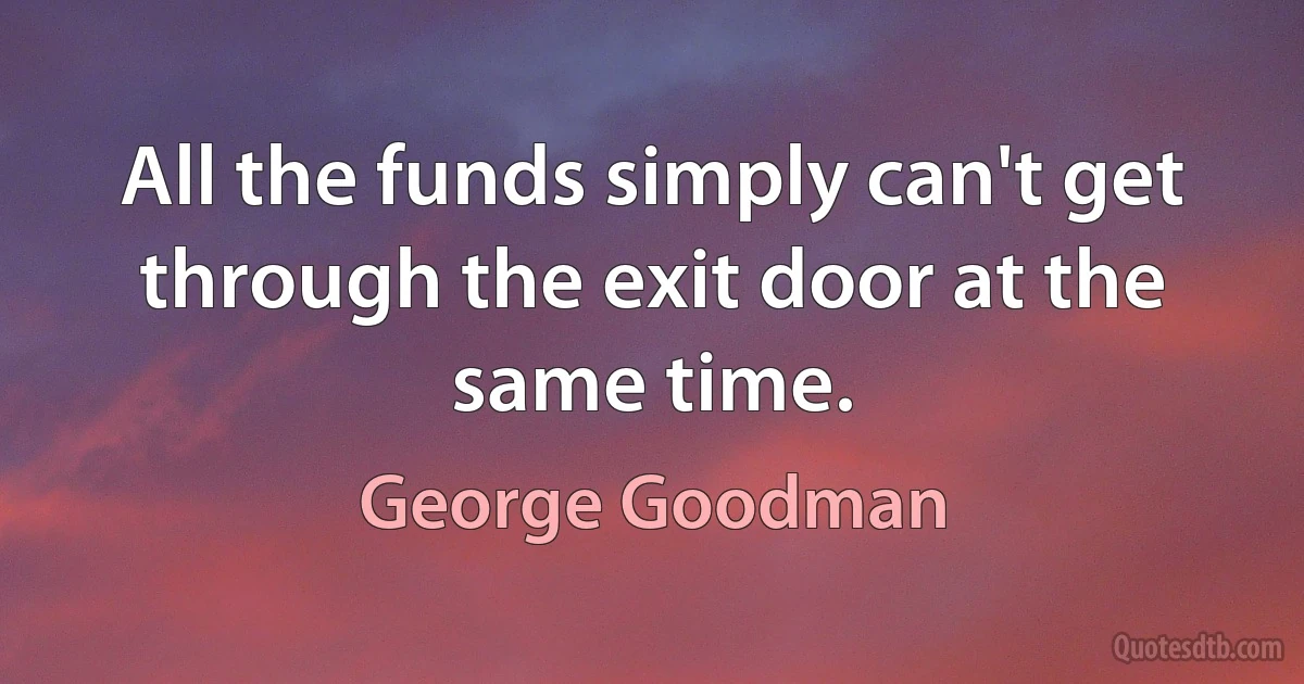 All the funds simply can't get through the exit door at the same time. (George Goodman)