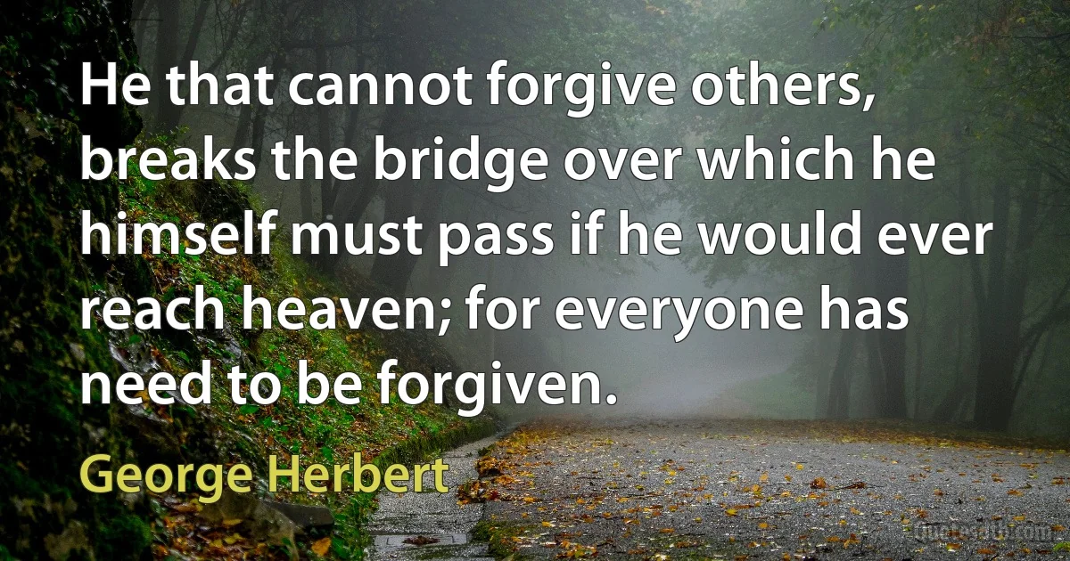 He that cannot forgive others, breaks the bridge over which he himself must pass if he would ever reach heaven; for everyone has need to be forgiven. (George Herbert)