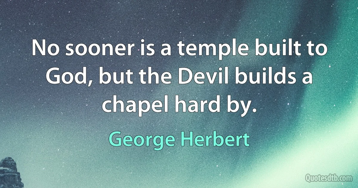 No sooner is a temple built to God, but the Devil builds a chapel hard by. (George Herbert)