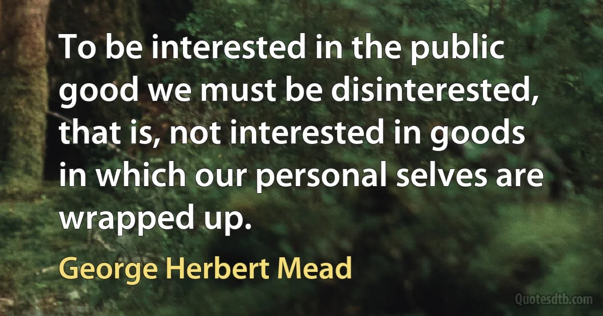 To be interested in the public good we must be disinterested, that is, not interested in goods in which our personal selves are wrapped up. (George Herbert Mead)