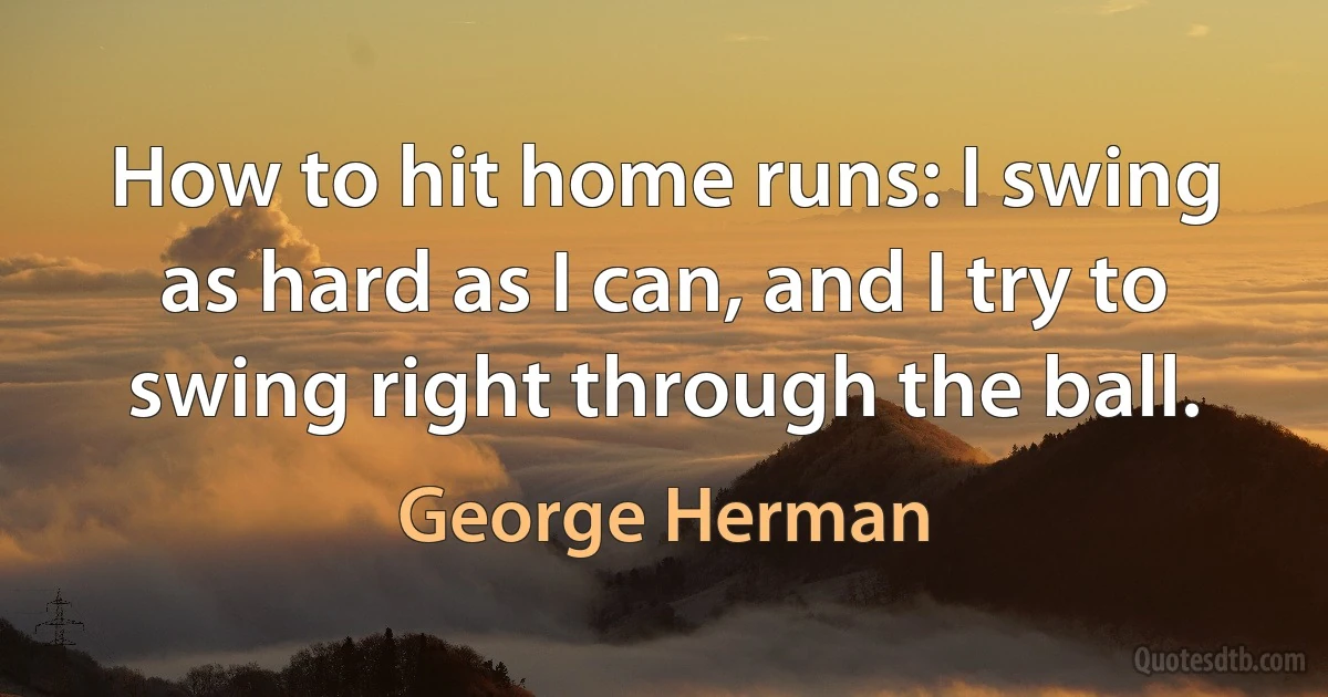 How to hit home runs: I swing as hard as I can, and I try to swing right through the ball. (George Herman)