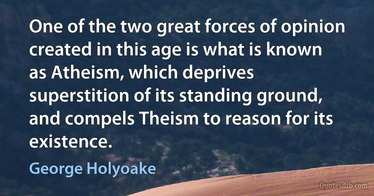 One of the two great forces of opinion created in this age is what is known as Atheism, which deprives superstition of its standing ground, and compels Theism to reason for its existence. (George Holyoake)