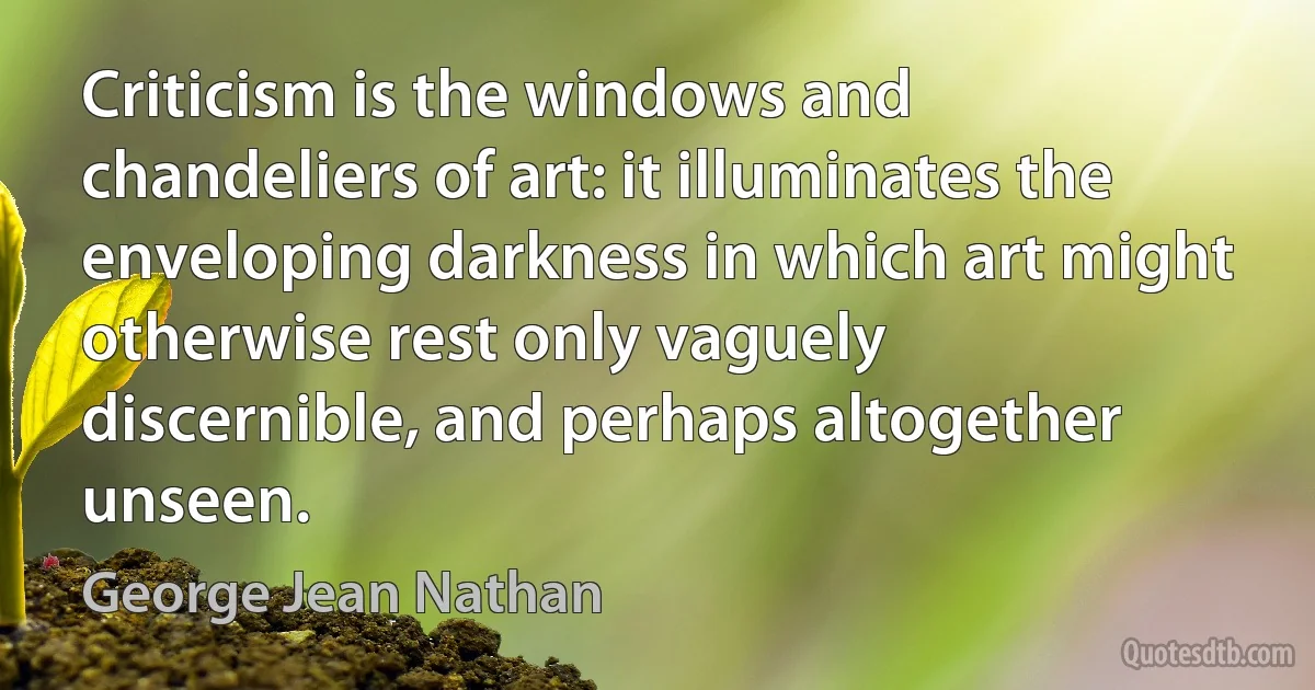 Criticism is the windows and chandeliers of art: it illuminates the enveloping darkness in which art might otherwise rest only vaguely discernible, and perhaps altogether unseen. (George Jean Nathan)