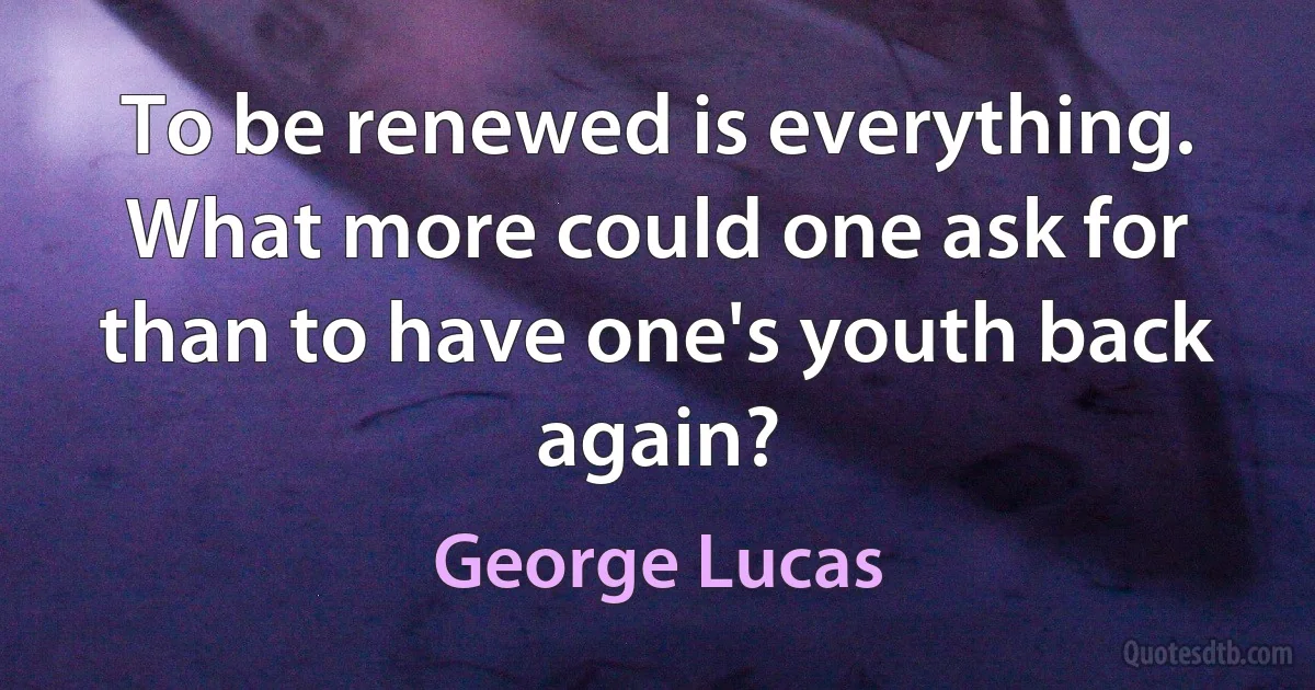 To be renewed is everything. What more could one ask for than to have one's youth back again? (George Lucas)