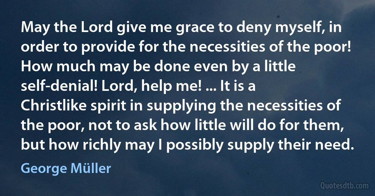 May the Lord give me grace to deny myself, in order to provide for the necessities of the poor! How much may be done even by a little self-denial! Lord, help me! ... It is a Christlike spirit in supplying the necessities of the poor, not to ask how little will do for them, but how richly may I possibly supply their need. (George Müller)