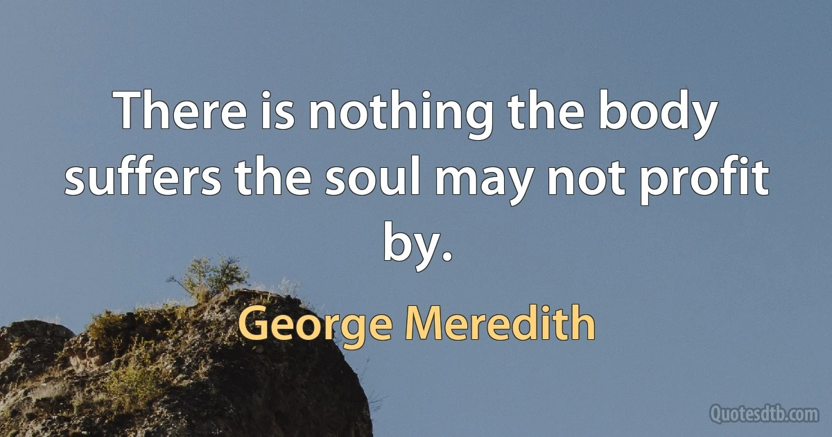 There is nothing the body suffers the soul may not profit by. (George Meredith)