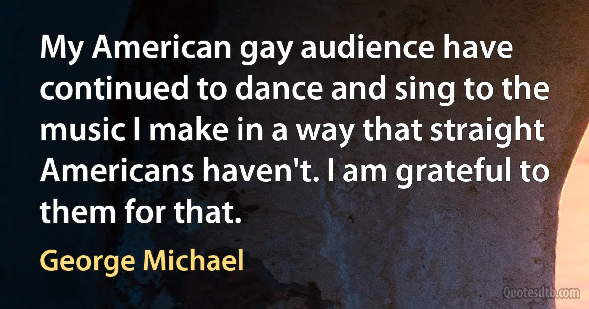 My American gay audience have continued to dance and sing to the music I make in a way that straight Americans haven't. I am grateful to them for that. (George Michael)